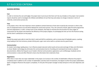 5.7 SUCCESS CRITERIA
56
Cost
In order to minimise the cost and budget, the project team must ensure that there can’t be any mistakes on the project. Cost variation
reports should be used to investigate the inflation and deflation of cost that may come about on change in decision in terms of
materials, constructions process etc.
Time
In the project, time is the most important criteria needed to achieve Extension of time were issued by the contractor as there a few
sets of unexpected events occurred which delayed the construction process. Thus, the contractor should apply the work programmes
and time expectations, in order to keep track on the schedules, that helps to minimise the time duration for every stages of
construction for the project and maximise the efficiency of the project progress. As prolonging the time can hurt the financial costing
and the client’s satisfactions on the project.
Scope
Overall the project were able to meet the client’s need and fulfil his satisfaction, with six storey level of habitable spaces, a parking
ramp leading to the front entrance, private infinity pool, a gym room and as well as a private security guard house.
Communication
As modern technology rapidly grows, it can influence project execution where quick and accurate exchange of ideas and information
is critical. Modern technology also eliminates the communications barrier of sending and receiving formal emails or physical
documentations. Before the frequent use of modern informal communications applications such as Whatsapp, Facebook and etc
communications is slow and often filtered to share only information that is deemed critical.
Negotiations
Often there is more than one major stakeholder in the project. An increase in the number of stakeholders influences the project’s
complexity level.In addition to the number of stakeholders and their level of investment, the degree to which the project stakeholders
agree or disagree influences the project’s complexity. It’s the job of the project manager to keep everyone on the same objectives and
goals.
SUCCESS CRITERIA
 