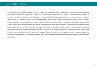 6.0 CONCLUSION
57
The project commenced at 2012, designing a six story bungalow with one story half below ground level and another three level below ground
level including basement level. The project is handled by Ar. David Cheah, the CEO himself as the building is uniquely create and requested by
the clients themself. The development area of the project is estimated 8900 sqft including additional land area. In order to ensure the project is
able to proceed in a smooth and efficient manner, Work Programmes charts generated by Microsoft Project were utilised to organise schedules
and sort timelines in a systematic manner to prevent any delays from occurring. Meanwhile, the identification and breaking down of the the
scope of progress at any designated time is done through an implementation phase where the project is put into motion and the work on the
project is undertaken. It is significant to maintain control and communicate as needed during implementation. Progress of project is repeatedly
observed and appropriate adjustments are done and listed as variances from the original plan. Moreover, risk analysis is used to tackle, identify
and aid in overcoming issues that will lengthen whole progress of project. Besides that, meetings were conducted regularly to guarantee
progression of work is carried out smoothly and efficiently and to collect updates from all stakeholders to reduce possibility of work delay on and
out of the site.
 