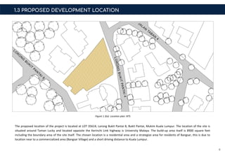 6
1.3 PROPOSED DEVELOPMENT LOCATION
The proposed location of the project is located at LOT 35614, Lorong Bukit Pantai 8, Bukit Pantai, Mukim Kuala Lumpur. The location of the site is
situated around Taman Lucky and located opposite the Kerinchi Link highway is University Malaya. The build-up area itself is 8900 square feet
including the boundary area of the site itself. The chosen location is a residential area and a strategize area for residents of Bangsar, this is due to
location near to a commercialized area (Bangsar Village) and a short driving distance to Kuala Lumpur.
Figure 1.3(a) Location plan: NTS
 
