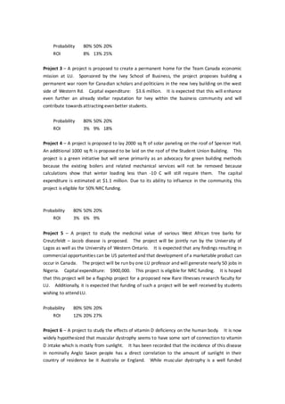 Probability 80% 50% 20%
ROI 8% 13% 25%
Project 3 – A project is proposed to create a permanent home for the Team Canada economic
mission at LU. Sponsored by the Ivey School of Business, the project proposes building a
permanent war room for Canadian scholars and politicians in the new Ivey building on the west
side of Western Rd. Capital expenditure: $3.6 million. It is expected that this will enhance
even further an already stellar reputation for Ivey within the business community and will
contribute towards attracting evenbetter students.
Probability 80% 50% 20%
ROI 3% 9% 18%
Project 4 – A project is proposed to lay 2000 sq ft of solar paneling on the roof of Spencer Hall.
An additional 1000 sq ft is proposed to be laid on the roof of the Student Union Building. This
project is a green initiative but will serve primarily as an advocacy for green building methods
because the existing boilers and related mechanical services will not be removed because
calculations show that winter loading less than -10 C will still require them. The capital
expenditure is estimated at $1.1 million. Due to its ability to influence in the community, this
project is eligible for 50% NRC funding.
Probability 80% 50% 20%
ROI 3% 6% 9%
Project 5 – A project to study the medicinal value of various West African tree barks for
Creutzfeldt – Jacob disease is proposed. The project will be jointly run by the University of
Lagos as well as the University of Western Ontario. It is expected that any findings resulting in
commercial opportunities can be US patented and that development of a marketable product can
occur in Canada. The project will be run by one LU professor and will generate nearly 50 jobs in
Nigeria. Capital expenditure: $900,000. This project is eligible for NRC funding. It is hoped
that this project will be a flagship project for a proposed new Rare Illnesses research faculty for
LU. Additionally, it is expected that funding of such a project will be well received by students
wishing to attendLU.
Probability 80% 50% 20%
ROI 12% 20% 27%
Project 6 – A project to study the effects of vitamin D deficiency on the human body. It is now
widely hypothesized that muscular dystrophy seems to have some sort of connection to vitamin
D intake which is mostly from sunlight. It has been recorded that the incidence of this disease
in nominally Anglo Saxon people has a direct correlation to the amount of sunlight in their
country of residence be it Australia or England. While muscular dystrophy is a well funded
 