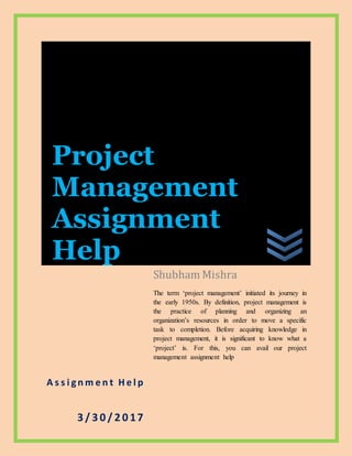 A s s i g n m e n t H e l p
3 / 3 0 / 2 0 17
Shubham Mishra
The term ‘project management’ initiated its journey in
the early 1950s. By definition, project management is
the practice of planning and organizing an
organization’s resources in order to move a specific
task to completion. Before acquiring knowledge in
project management, it is significant to know what a
‘project’ is. For this, you can avail our project
management assignment help
Project
Management
Assignment
Help
 