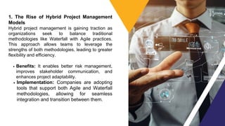 1. The Rise of Hybrid Project Management
Models
Hybrid project management is gaining traction as
organizations seek to balance traditional
methodologies like Waterfall with Agile practices.
This approach allows teams to leverage the
strengths of both methodologies, leading to greater
flexibility and efficiency.
Benefits: It enables better risk management,
improves stakeholder communication, and
enhances project adaptability.
Implementation: Companies are adopting
tools that support both Agile and Waterfall
methodologies, allowing for seamless
integration and transition between them.
 