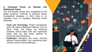 2. Increased Focus on Remote and
Distributed Teams
The shift towards remote work, accelerated by the
global pandemic, continues to influence project
management strategies. In 2024, there is an
increased focus on managing distributed teams
effectively.
Tools and Technology: Project management
tools with robust collaboration features, such as
Slack, Trello, and Asana, are becoming
essential. Virtual reality (VR) and augmented
reality (AR) are also being explored for
immersive team interactions.
Challenges: Managing time zones, ensuring
effective communication, and maintaining team
cohesion remain critical challenges.
 