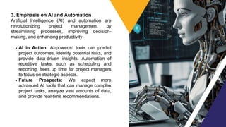3. Emphasis on AI and Automation
Artificial Intelligence (AI) and automation are
revolutionizing project management by
streamlining processes, improving decision-
making, and enhancing productivity.
AI in Action: AI-powered tools can predict
project outcomes, identify potential risks, and
provide data-driven insights. Automation of
repetitive tasks, such as scheduling and
reporting, frees up time for project managers
to focus on strategic aspects.
Future Prospects: We expect more
advanced AI tools that can manage complex
project tasks, analyze vast amounts of data,
and provide real-time recommendations.
 
