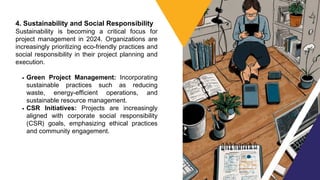4. Sustainability and Social Responsibility
Sustainability is becoming a critical focus for
project management in 2024. Organizations are
increasingly prioritizing eco-friendly practices and
social responsibility in their project planning and
execution.
Green Project Management: Incorporating
sustainable practices such as reducing
waste, energy-efficient operations, and
sustainable resource management.
CSR Initiatives: Projects are increasingly
aligned with corporate social responsibility
(CSR) goals, emphasizing ethical practices
and community engagement.
 