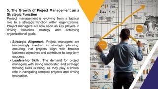 5. The Growth of Project Management as a
Strategic Function
Project management is evolving from a tactical
role to a strategic function within organizations.
Project managers are now seen as key players in
driving business strategy and achieving
organizational goals.
Strategic Alignment: Project managers are
increasingly involved in strategic planning,
ensuring that projects align with broader
business objectives and contribute to long-term
success.
Leadership Skills: The demand for project
managers with strong leadership and strategic
thinking skills is rising, as they play a critical
role in navigating complex projects and driving
innovation.
 