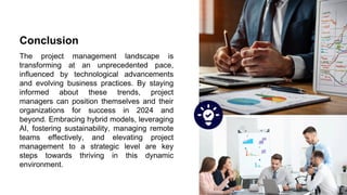 Conclusion
The project management landscape is
transforming at an unprecedented pace,
influenced by technological advancements
and evolving business practices. By staying
informed about these trends, project
managers can position themselves and their
organizations for success in 2024 and
beyond. Embracing hybrid models, leveraging
AI, fostering sustainability, managing remote
teams effectively, and elevating project
management to a strategic level are key
steps towards thriving in this dynamic
environment.
 
