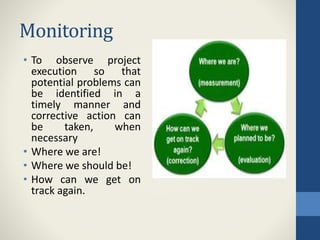 Monitoring
• To observe project
execution so that
potential problems can
be identified in a
timely manner and
corrective action can
be taken, when
necessary
• Where we are!
• Where we should be!
• How can we get on
track again.
 