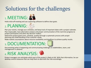 Solutions for the challenges
1. MEETING:
Hold a kick-off meeting and use a planning software to define clear goals.
2. PLANNIG:
Plan your events, manage your schedule, and keep track of important dates with a project calendar.
Plan impeccable, have alternative analysis and proper communication of the real-time progress to
project participants and other key decision makers.
Determine project goals (cost, schedule, quality) through a systematic process with proper
planning and understanding of the customer needs.
Make realistic assumptions about resource availability and deadlines to achieve quality results.
3. DOCUMENTATION:
Documenting what is happening and communicating challenges to stakeholders, team, and
management in advance
4. RISK ANALYSIS:
Project managers can anticipate which part of the project is likely to fail. With that information, he can
develop control measures that can help them to deal with the risks accordingly.
 