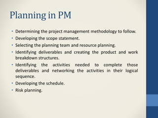 Planning in PM
• Determining the project management methodology to follow.
• Developing the scope statement.
• Selecting the planning team and resource planning.
• Identifying deliverables and creating the product and work
breakdown structures.
• Identifying the activities needed to complete those
deliverables and networking the activities in their logical
sequence.
• Developing the schedule.
• Risk planning.
 