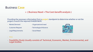 Business Case
= ( Business Need +The Cost-benefit analysis )
Providing the necessary information from a project standpoint to determine whether or not the
project is worth the required investment:
- Market Demand - Organizational need
- Customer Request -Technological Advance
- Legal Requirements - Social Need
- Note:
- Feasibility Study Usually consists of Technical, Economic, Market, Environmental, and
Legal studies.
 