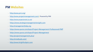 PM Websites
- http://www.pmi.org/
- http://www.projectmanagement.com/ | Powered by PMI
- https://www.projectsmart.co.uk/
- https://www.strategicmanagementinsight.com
- http://managementhelp.org
- https://www.quora.com/topic/Project-Management-Professional-PMP
- https://www.quora.com/topic/Project-Management
- http://projectmanagement.plus/
- http://mindtools.com/
- http://www.brighthubpm.com
 