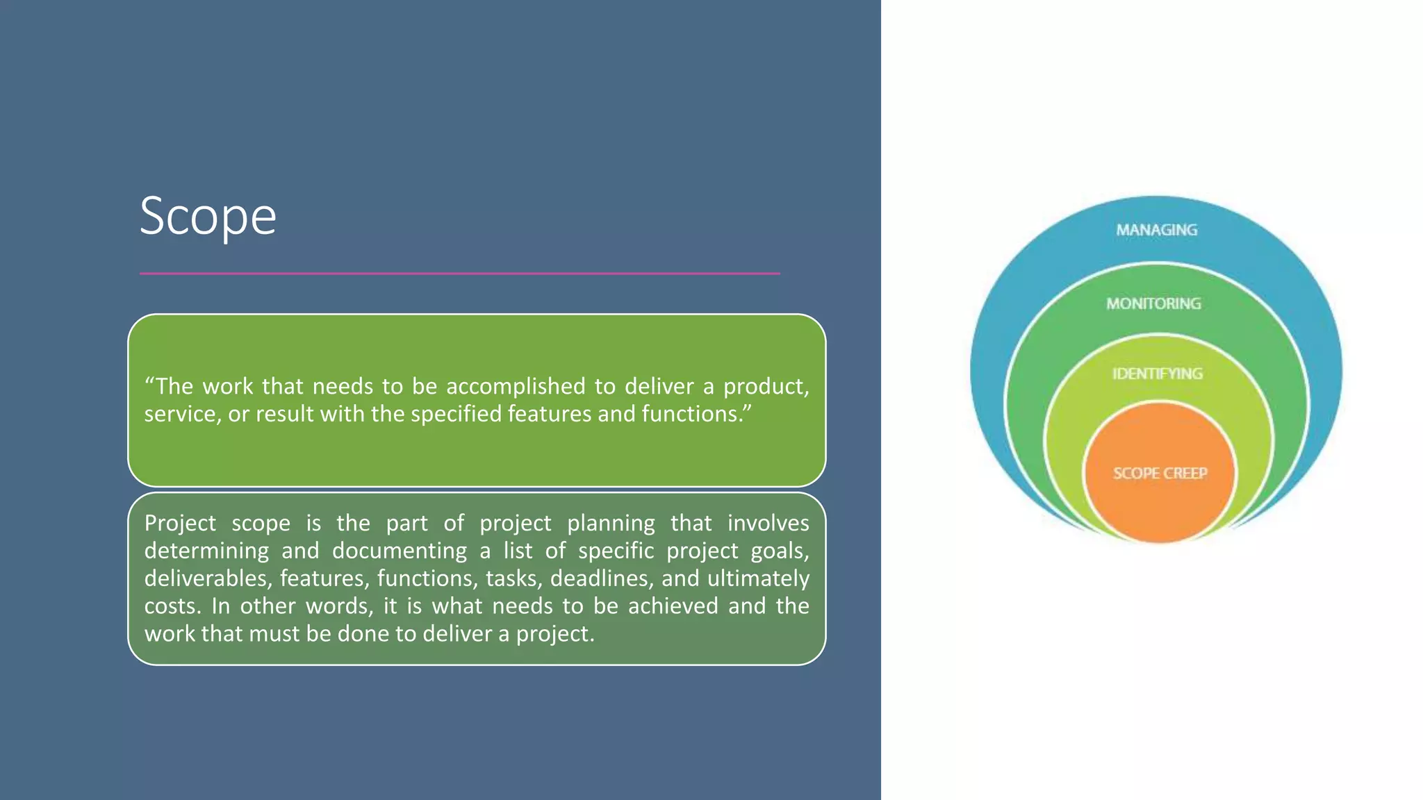 Scope
“The work that needs to be accomplished to deliver a product,
service, or result with the specified features and functions.”
Project scope is the part of project planning that involves
determining and documenting a list of specific project goals,
deliverables, features, functions, tasks, deadlines, and ultimately
costs. In other words, it is what needs to be achieved and the
work that must be done to deliver a project.
 