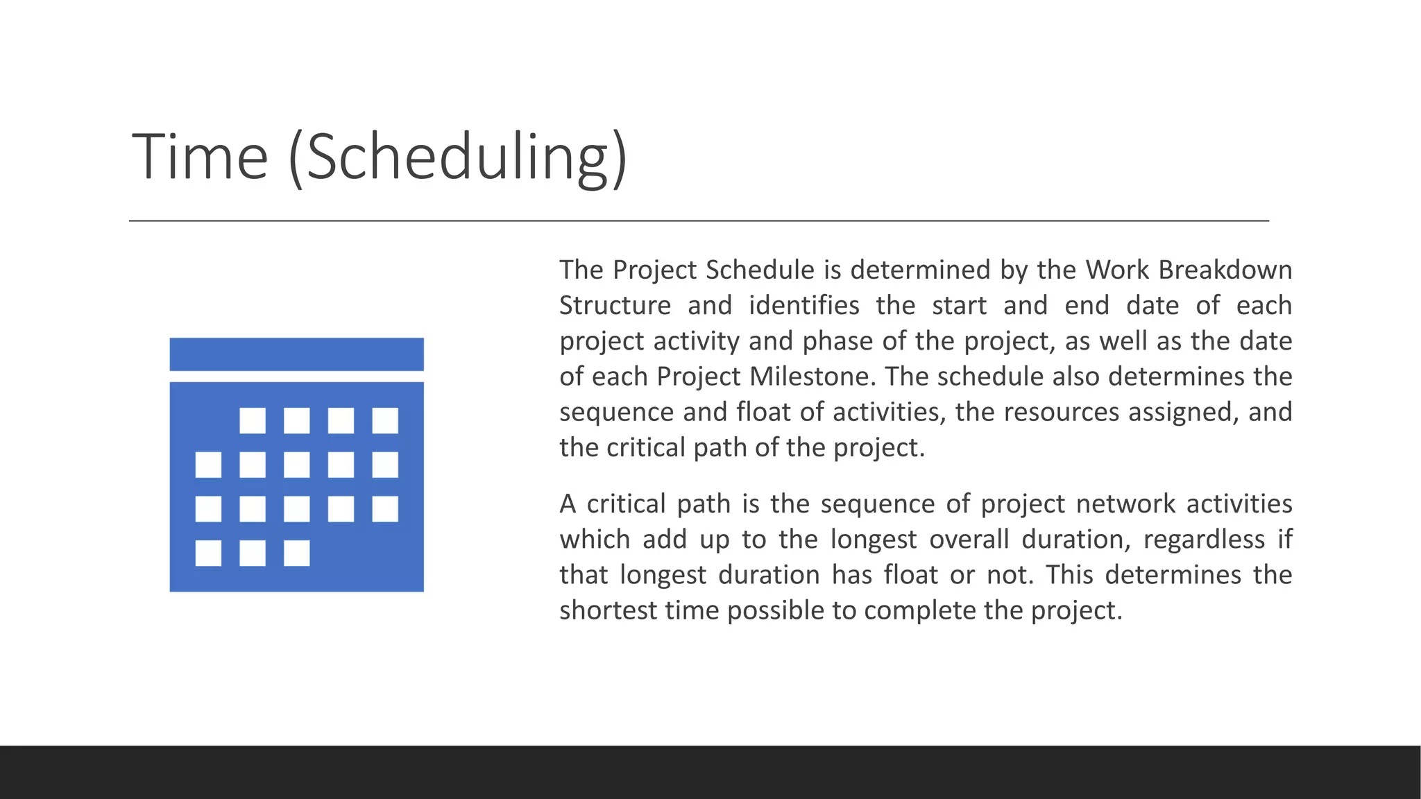 Time (Scheduling)
The Project Schedule is determined by the Work Breakdown
Structure and identifies the start and end date of each
project activity and phase of the project, as well as the date
of each Project Milestone. The schedule also determines the
sequence and float of activities, the resources assigned, and
the critical path of the project.
A critical path is the sequence of project network activities
which add up to the longest overall duration, regardless if
that longest duration has float or not. This determines the
shortest time possible to complete the project.
 