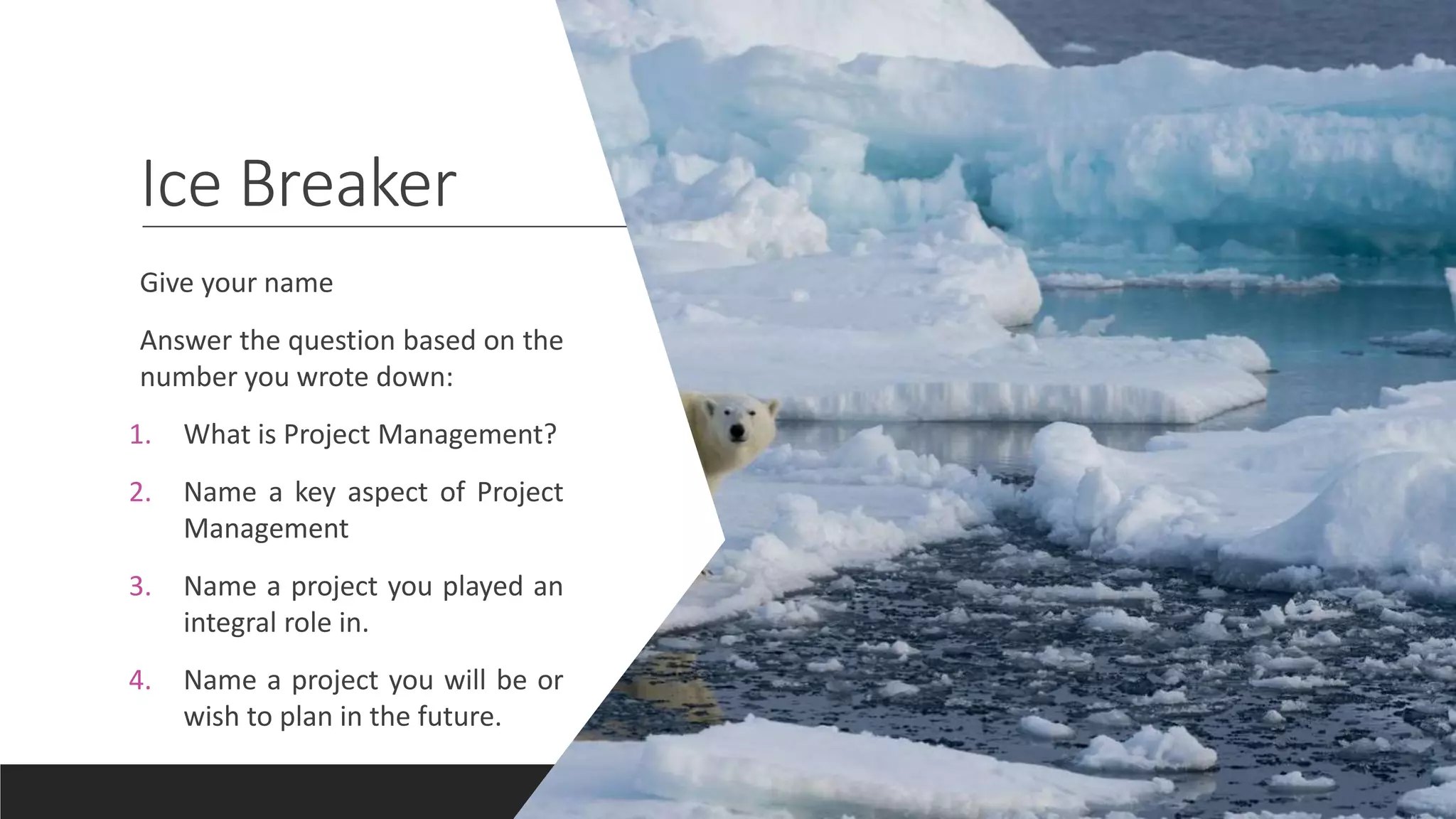 Ice Breaker
Give your name
Answer the question based on the
number you wrote down:
1. What is Project Management?
2. Name a key aspect of Project
Management
3. Name a project you played an
integral role in.
4. Name a project you will be or
wish to plan in the future.
 