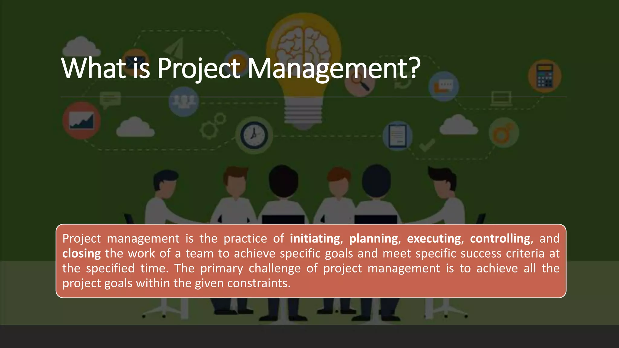 What is Project Management?
Project management is the practice of initiating, planning, executing, controlling, and
closing the work of a team to achieve specific goals and meet specific success criteria at
the specified time. The primary challenge of project management is to achieve all the
project goals within the given constraints.
 