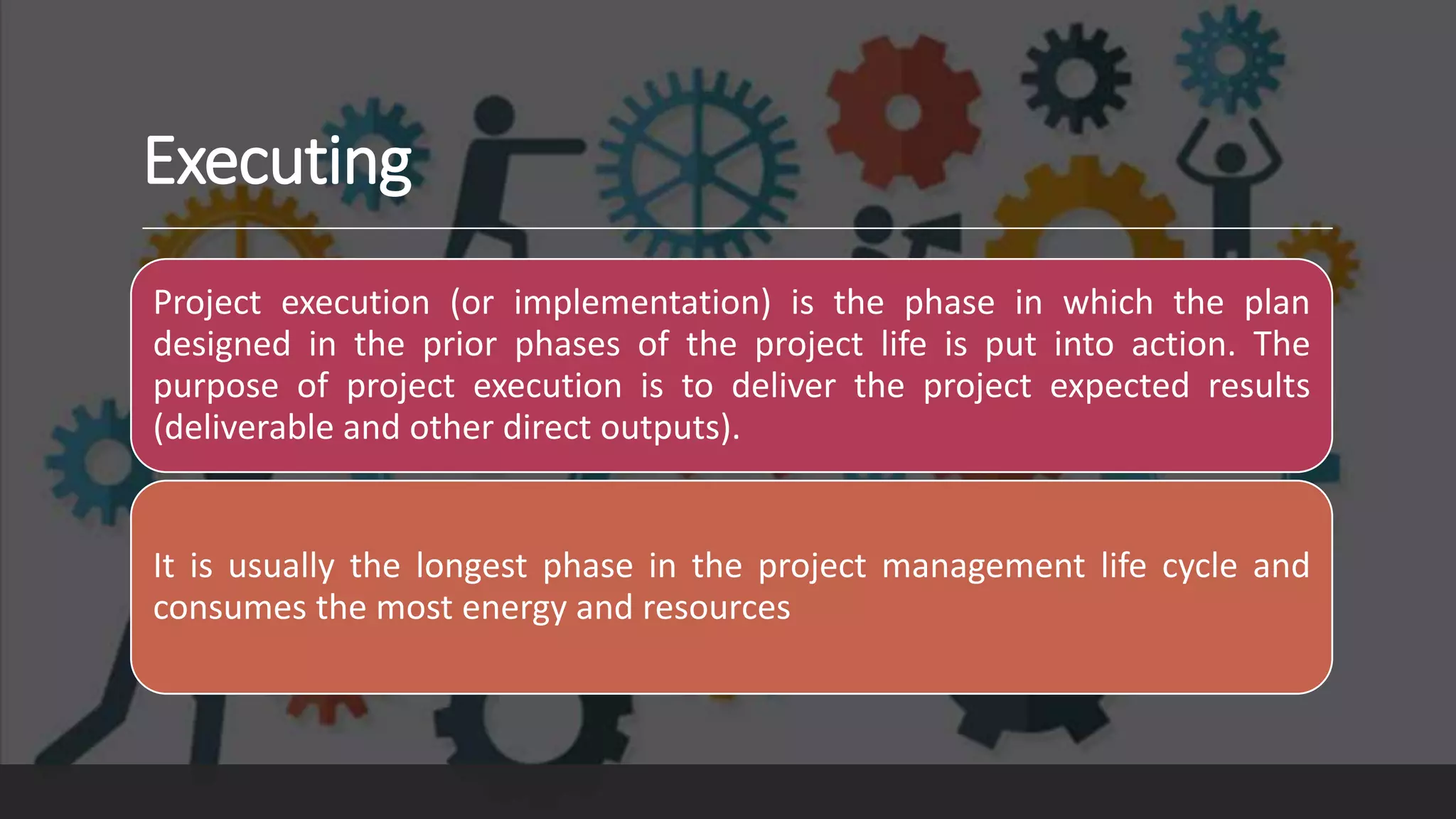 Executing
Project execution (or implementation) is the phase in which the plan
designed in the prior phases of the project life is put into action. The
purpose of project execution is to deliver the project expected results
(deliverable and other direct outputs).
It is usually the longest phase in the project management life cycle and
consumes the most energy and resources
 