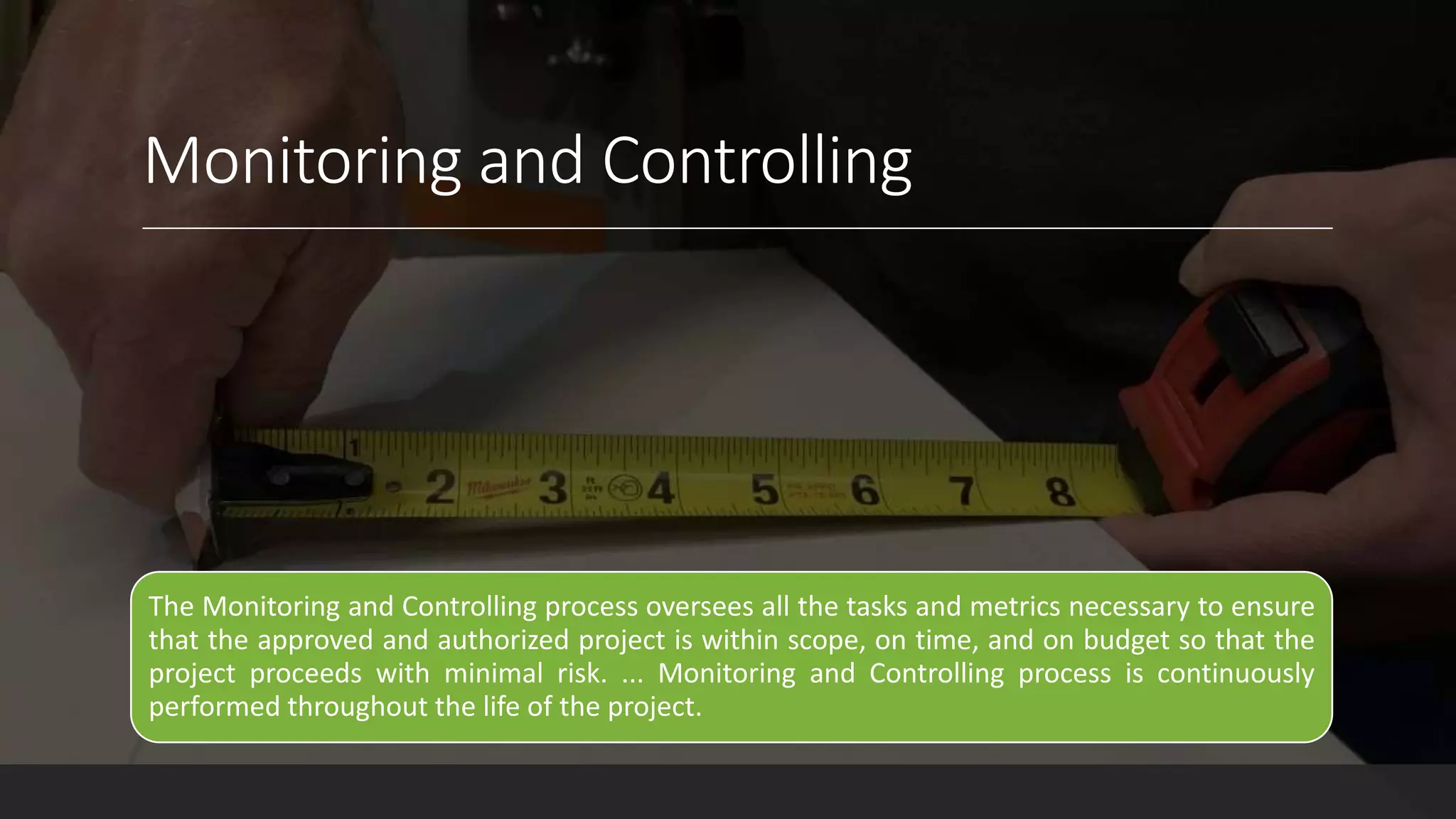 Monitoring and Controlling
The Monitoring and Controlling process oversees all the tasks and metrics necessary to ensure
that the approved and authorized project is within scope, on time, and on budget so that the
project proceeds with minimal risk. ... Monitoring and Controlling process is continuously
performed throughout the life of the project.
 