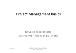 Project Management Basics
Dr.M.Islam Barbaruah
Director, Vet Helpline India Pvt Ltd.
13-05-2014
Deptartment of Extension Education,
College of Veterinary Science, AAU,
Guwahati, India
 