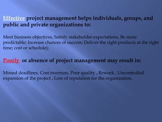 Effective project management helps individuals, groups, and
public and private organizations to:
Meet business objectives, Satisfy stakeholder expectations, Be more
predictable; Increase chances of success; Deliver the right products at the right
time; cost or schedule);
Poorly or absence of project management may result in:
Missed deadlines, Cost overruns, Poor quality , Rework , Uncontrolled
expansion of the project , Loss of reputation for the organization,
 