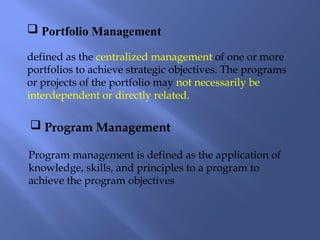  Portfolio Management
 Program Management
defined as the centralized management of one or more
portfolios to achieve strategic objectives. The programs
or projects of the portfolio may not necessarily be
interdependent or directly related.
Program management is defined as the application of
knowledge, skills, and principles to a program to
achieve the program objectives
 