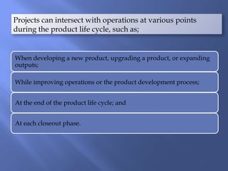 When developing a new product, upgrading a product, or expanding
outputs;
While improving operations or the product development process;
At the end of the product life cycle; and
At each closeout phase.
Projects can intersect with operations at various points
during the product life cycle, such as;
 