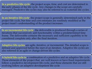 In a predictive life cycle, the project scope, time, and cost are determined in
the early phases of the life cycle. Any changes to the scope are carefully
managed. Predictive life cycles may also be referred to as waterfall life cycles.
In an iterative life cycle, the project scope is generally determined early in the
project life cycle, but time and cost estimates are routinely modified as the
project team’s understanding of the product increases.
In an incremental life cycle, the deliverable is produced through a series of
iterations that successively add functionality within a predetermined time
frame. The deliverable contains the necessary and sufficient capability to be
considered complete only after the final iteration.
Adaptive life cycles are agile, iterative, or incremental. The detailed scope is
defined and approved before the start of an iteration. Adaptive life cycles are
also referred to as agile or change-driven life cycles.
A hybrid life cycle is a combination of a predictive and an adaptive life cycle.
Those elements of the project that are well known or have fixed requirements
follow a predictive development life cycle, and those elements that are still
evolving follow an adaptive development life cycle
 