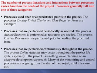 The number of process iterations and interactions between processes
varies based on the needs of the project . Processes generally fall into
one of three categories:
• Processes used once or at predefined points in the project. The
processes Develop Project Charter and Close Project or Phase are
examples.
• Processes that are performed periodically as needed. The process
Acquire Resources is performed as resources are needed. The process
Conduct Procurements is performed prior to needing the procured
item.
• Processes that are performed continuously throughout the project.
The process Define Activities may occur throughout the project life
cycle, especially if the project uses rolling wave planning or an
adaptive development approach. Many of the monitoring and control
processes are ongoing from the start of the project, until it is closed
out.
 