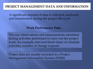 PROJECT MANAGEMENT DATA AND INFORMATION
A significant amount of data is collected, analyzed,
and transformed during the project life cycle
Work Performance Data.
The raw observations and measurements identified
during activities performed to carry out the project
work, for example start and finish dates of schedule
activities, number of change requests
Project data are usually recorded in a Project
Management Information System (PMIS)
 
