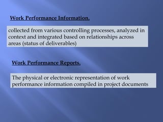 Work Performance Reports.
Work Performance Information.
collected from various controlling processes, analyzed in
context and integrated based on relationships across
areas (status of deliverables)
The physical or electronic representation of work
performance information compiled in project documents
 