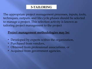 5-TAILORING
The appropriate project management processes, inputs, tools,
techniques, outputs, and life cycle phases should be selected
to manage a project. This selection activity is known as
tailoring project management to the project
Project management methodologies may be:
• Developed by experts within the organization,
• Purchased from vendors,
• Obtained from professional associations, or
• Acquired from government agencies.
 
