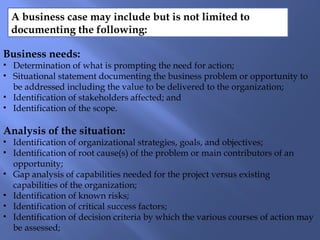 A business case may include but is not limited to
documenting the following:
Business needs:
• Determination of what is prompting the need for action;
• Situational statement documenting the business problem or opportunity to
be addressed including the value to be delivered to the organization;
• Identification of stakeholders affected; and
• Identification of the scope.
Analysis of the situation:
• Identification of organizational strategies, goals, and objectives;
• Identification of root cause(s) of the problem or main contributors of an
opportunity;
• Gap analysis of capabilities needed for the project versus existing
capabilities of the organization;
• Identification of known risks;
• Identification of critical success factors;
• Identification of decision criteria by which the various courses of action may
be assessed;
 
