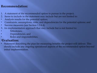 Recommendation:
1. A statement of the recommended option to pursue in the project;
2. Items to include in the statement may include but are not limited to:
• Analysis results for the potential option;
• Constraints, assumptions, risks, and dependencies for the potential options; and
• Success measures (see Section 1.2.6.4).
3. An implementation approach that may include but is not limited to:
• Milestones,
• Dependencies, and
• Roles and responsibilities.
•Evaluation:
• Statement describing the plan for measuring benefits the project will deliver. This
should include any ongoing operational aspects of the recommended option beyond
initial implementation.
 