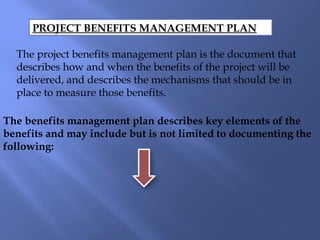 PROJECT BENEFITS MANAGEMENT PLAN
The project benefits management plan is the document that
describes how and when the benefits of the project will be
delivered, and describes the mechanisms that should be in
place to measure those benefits.
The benefits management plan describes key elements of the
benefits and may include but is not limited to documenting the
following:
 