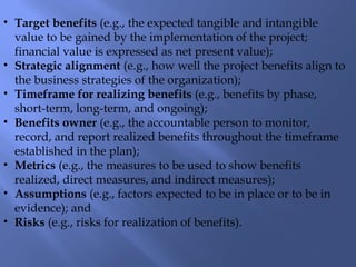 • Target benefits (e.g., the expected tangible and intangible
value to be gained by the implementation of the project;
financial value is expressed as net present value);
• Strategic alignment (e.g., how well the project benefits align to
the business strategies of the organization);
• Timeframe for realizing benefits (e.g., benefits by phase,
short-term, long-term, and ongoing);
• Benefits owner (e.g., the accountable person to monitor,
record, and report realized benefits throughout the timeframe
established in the plan);
• Metrics (e.g., the measures to be used to show benefits
realized, direct measures, and indirect measures);
• Assumptions (e.g., factors expected to be in place or to be in
evidence); and
• Risks (e.g., risks for realization of benefits).
 