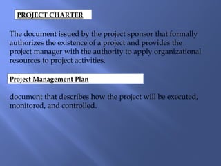 PROJECT CHARTER
The document issued by the project sponsor that formally
authorizes the existence of a project and provides the
project manager with the authority to apply organizational
resources to project activities.
Project Management Plan
document that describes how the project will be executed,
monitored, and controlled.
 