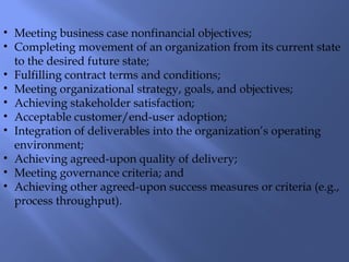 • Meeting business case nonfinancial objectives;
• Completing movement of an organization from its current state
to the desired future state;
• Fulfilling contract terms and conditions;
• Meeting organizational strategy, goals, and objectives;
• Achieving stakeholder satisfaction;
• Acceptable customer/end-user adoption;
• Integration of deliverables into the organization’s operating
environment;
• Achieving agreed-upon quality of delivery;
• Meeting governance criteria; and
• Achieving other agreed-upon success measures or criteria (e.g.,
process throughput).
 