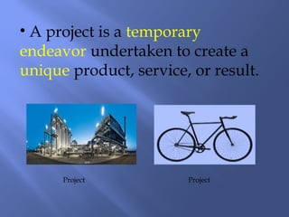 • A project is a temporary
endeavor undertaken to create a
unique product, service, or result.
Project Project
 