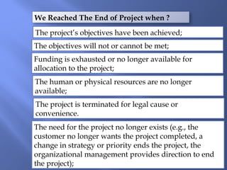 We Reached The End of Project when ?
The project’s objectives have been achieved;
The objectives will not or cannot be met;
Funding is exhausted or no longer available for
allocation to the project;
The human or physical resources are no longer
available;
The project is terminated for legal cause or
convenience.
The need for the project no longer exists (e.g., the
customer no longer wants the project completed, a
change in strategy or priority ends the project, the
organizational management provides direction to end
the project);
 