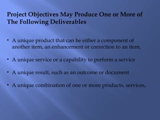 Project Objectives May Produce One or More of
The Following Deliverables
• A unique product that can be either a component of
another item, an enhancement or correction to an item,
• A unique service or a capability to perform a service
• A unique result, such as an outcome or document
• A unique combination of one or more products, services,
 