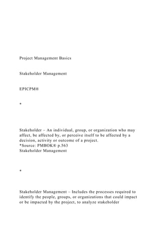 Project Management Basics
Stakeholder Management
EPICPM®
*
Stakeholder – An individual, group, or organization who may
affect, be affected by, or perceive itself to be affected by a
decision, activity or outcome of a project.
*Source: PMBOK® p.563
Stakeholder Management
*
Stakeholder Management – Includes the processes required to
identify the people, groups, or organizations that could impact
or be impacted by the project, to analyze stakeholder
 