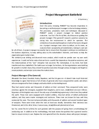 Book Summary – Project Management Battlefield
Project Management Battlefield
- A Summary
Introduction
Over the years, knowing PMBOK® has become imperative in
becoming a certified project manager in the technology industry.
The processes, procedure, tools and techniques discussed in
PMBOK® assists a project manager to deliver positive
outcomes. Sun Tzu’s The Art of War, also focuses on guiding the
project manager (“the general”) toward a positive outcome by
cluing into the environment in which he operates. The
similarities of essential philosophies in both of the texts intrigued
me. A project manager must strive to deliver, via his team, an
outcome that is accepted by all stakeholders, making it a win-win
for all of them. A project manager necessarily has to ensure that the project continues to contribute to
the business objectives, to keep adding value to the stakeholders’ interests, and hence to help the
organization gain market share.
The similarity was striking and deserved more analysis, which made me ponder over my own work
experiences. I could not fail to notice that we live in a world that depends on the positive outcomes, and
the metamorphosis of the “war” metaphor had occurred. The marketplace, in my mind, had been
transformed into a battlefield. The battle was no longer for territory. As the organizations were battling
for growth in market share, they strived for positive outcomes through various strategies and fought to
create products and services to increase the market share.
Project Manager (The General)
Alexander the Great, Hannibal, Asoka, Napoleon, and the list goes on—it doesn’t take much historical
knowledge to agree that history is full of tales of generals who have conquered the world, and others
who are recognized for their strategic and tactical skills on the battleground.
They had several armies and thousands of soldiers at their command. They conquered lands, were
victorious against the strongest, expanded their kingdoms, and in turn, established rule over millions.
Expansion of the kingdom was one of the only ways of establishing supremacy in the times they walked
this earth. These men were equipped with modern artillery, they had armies of skilled professional
soldiers, and they were master strategists and tacticians. These men are known for how well they
conducted the wars. The men led several battles with thousands of soldiers and several hundred types
of weapons. There were times when the task at hand was deadly. Sometimes their existence was
threatened, and in the other times, it was an easy, straightforward planned act of war.
Sun Tzu wrote The Art of War, for such generals with the purpose of giving them a methodology for
conducting war. In addition to the methodology, this book states the qualities that a general need to
have to ensure victory in war. Replace the term general from the situation above with project manager,
PuneetKuthiala.com/artofwar-pmch
 
