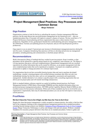 © 2003 Giga Information Group, Inc.
                                                                                                            Copyright and Material Usage Guidelines
                                                                                                                                        January 30, 2003

   Project Management Best Practices: Key Processes and
                    Common Sense
                                                                Margo Visitacion

  Giga Position
  Organizations continue to look for the key to unlocking the mystery of project management (PM) best
  practices, but the steps that go into successful project management are not mysterious at all — they are
  standard procedures that, if executed, will improve a project’s chances of success. The key word here is “if.”
  Projects fail because of poor planning and fuzzy requirements that cause a chain reaction of poor
  productivity. Regardless of size, good projects benefit from careful planning and active management. Follow
  the 20/80 theory: Increase your planning process by 20 percent, and you will reap 80 percent growth in
  productivity.

  Giga expects to see an annual 15 percent per year increase in formal project management practices during the
  next five years. Companies formalizing these practices will have to develop and actively use management
  procedures, including planning and communication, to facilitate project delivery.

  Recommendations
  Build a best-practice library of methods that have worked in previous projects. Keep it modular, so that
  procedures can be tailored for a specific project based on size, complexity, team structure, etc. The library is
  a living repository that grows with each completed project. Requirements management tools are excellent
  repositories for artifact information that can be reused for efficiency, as are project management tools that
  store completed project plans that can be reproduced as templates. As projects are completed, perform a
  postmortem to update or change procedures for continual improvement.

  For organizations that do not have accessible historical project data and want to purchase developed
  methodology, consider a training program with certified training consultants that offers not only core
  methodology training, but also key areas, such as cost management, assessments and requirements
  management. Another alternative is to contract a specific project with a consulting organization that can
  deliver proven project plans and will transfer knowledge and practices.

  Refer to standard industry reference material as a guide for building internal practices; the Project
  Management Institute’s (PMI) Body of Knowledge (PMBOK) provides detailed information about core
  professional project management procedures. ISO 9000 and the Capability Maturity Model (CMM) are also
  excellent sources for best practice information. While each of these standards may be too involved for your
  organization’s requirements, there may be individual procedures you can use that will improve weak areas in
  current practices.

  Proof/Notes
  We Don’t Have the Time to Do It Right, but We Have the Time to Do It Over
  Despite the claim that project management is widely accepted as common practice, the reality is that less than
  half of the companies claiming to have integrated project management practices have standard procedures
  extending beyond strategic projects (see IdeaByte, Enterprise Project Management Tools: Is Your Company
  Ready? Margo Visitacion). Performance is ad hoc and changes with each new project. Without a standard
  foundation for execution, projects fall down when there are no standard procedures. Failure to gather and

Planning Assumption ♦ Project Management Best Practices: Key Processes and Common Sense
RPA-012003-00030
             © 2003 Giga Information Group, Inc. All rights reserved. Reproduction or redistribution in any form without the prior permission of Giga Information
             Group is expressly prohibited. This information is provided on an “as is” basis and without express or implied warranties. Although this information is
             believed to be accurate at the time of publication, Giga Information Group cannot and does not warrant the accuracy, completeness or suitability of this
             information or that the information is correct. Giga research is provided as general background and is not intended as legal or financial advice. Giga
             Information Group, Inc. cannot and does not provide legal or financial advice. Readers are advised to consult their attorney or qualified financial
             advisor for legal and/or financial advice related to this information.
 