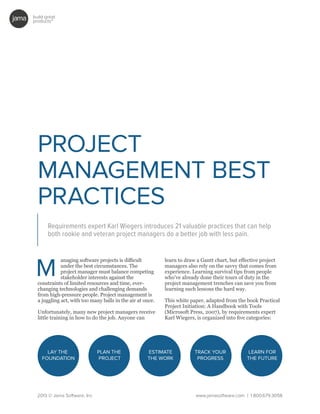 build great
products™
2013 © Jama Software, Inc www.jamasoftware.com | 1.800.679.3058
PROJECT
MANAGEMENT BEST
PRACTICES
Requirements expert Karl Wiegers introduces 21 valuable practices that can help
both rookie and veteran project managers do a better job with less pain.
anaging software projects is difficult
under the best circumstances. The
project manager must balance competing
stakeholder interests against the
constraints of limited resources and time, ever-
changing technologies and challenging demands
from high-pressure people. Project management is
a juggling act, with too many balls in the air at once.
Unfortunately, many new project managers receive
little training in how to do the job. Anyone can
learn to draw a Gantt chart, but effective project
managers also rely on the savvy that comes from
experience. Learning survival tips from people
who’ve already done their tours of duty in the
project management trenches can save you from
learning such lessons the hard way.
This white paper, adapted from the book Practical
Project Initiation: A Handbook with Tools
(Microsoft Press, 2007), by requirements expert
Karl Wiegers, is organized into five categories:
LAY THE
FOUNDATION
PLAN THE
PROJECT
ESTIMATE
THE WORK
TRACK YOUR
PROGRESS
LEARN FOR
THE FUTURE
 