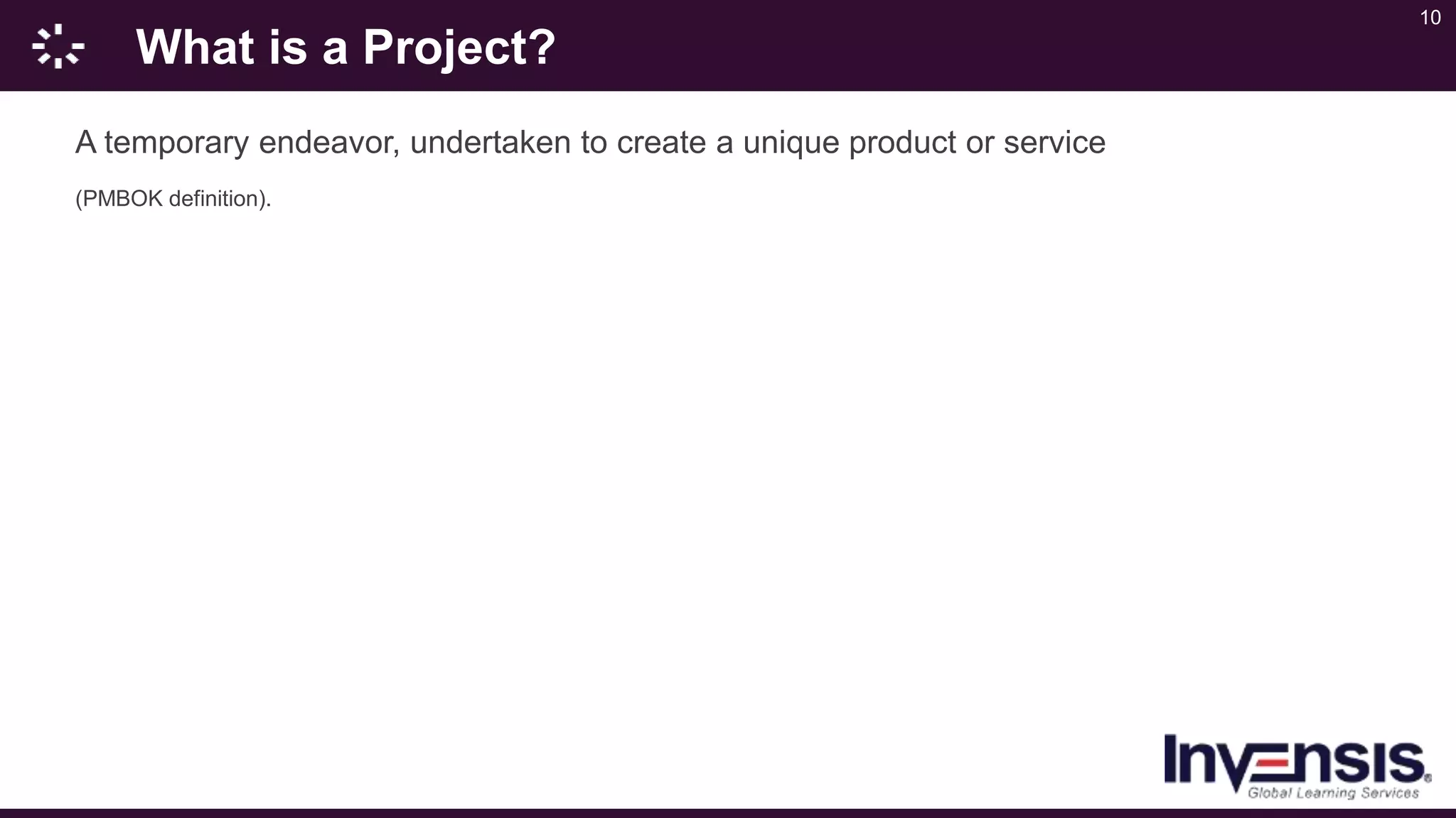 10
What is a Project?
A temporary endeavor, undertaken to create a unique product or service
(PMBOK definition).
 