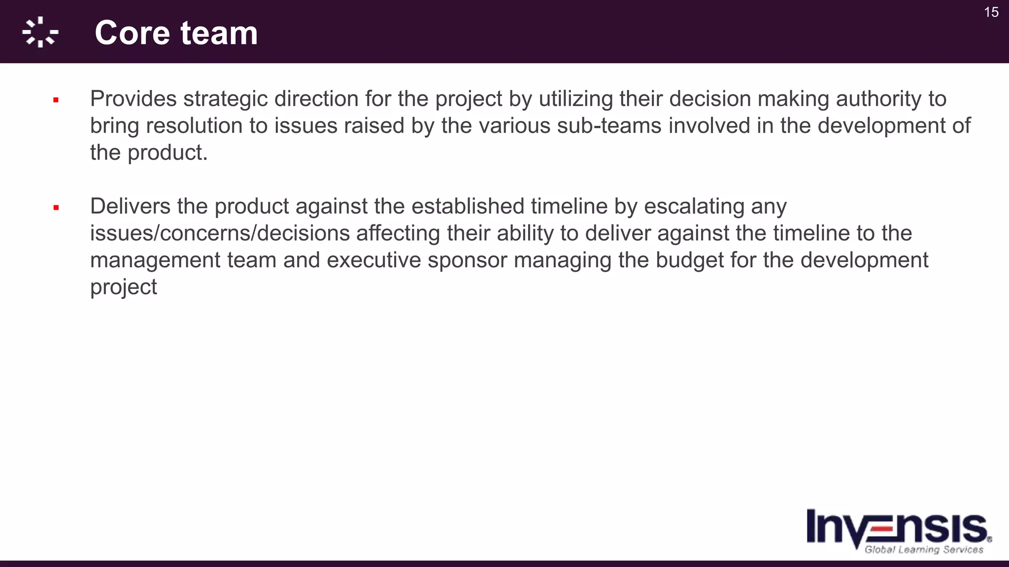 15
Core team
 Provides strategic direction for the project by utilizing their decision making authority to
bring resolution to issues raised by the various sub-teams involved in the development of
the product.
 Delivers the product against the established timeline by escalating any
issues/concerns/decisions affecting their ability to deliver against the timeline to the
management team and executive sponsor managing the budget for the development
project
 