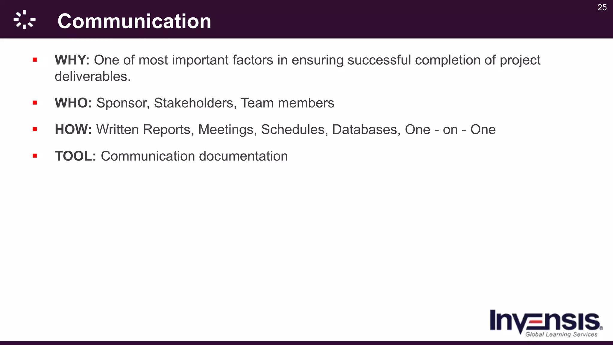 25
Communication
 WHY: One of most important factors in ensuring successful completion of project
deliverables.
 WHO: Sponsor, Stakeholders, Team members
 HOW: Written Reports, Meetings, Schedules, Databases, One - on - One
 TOOL: Communication documentation
 