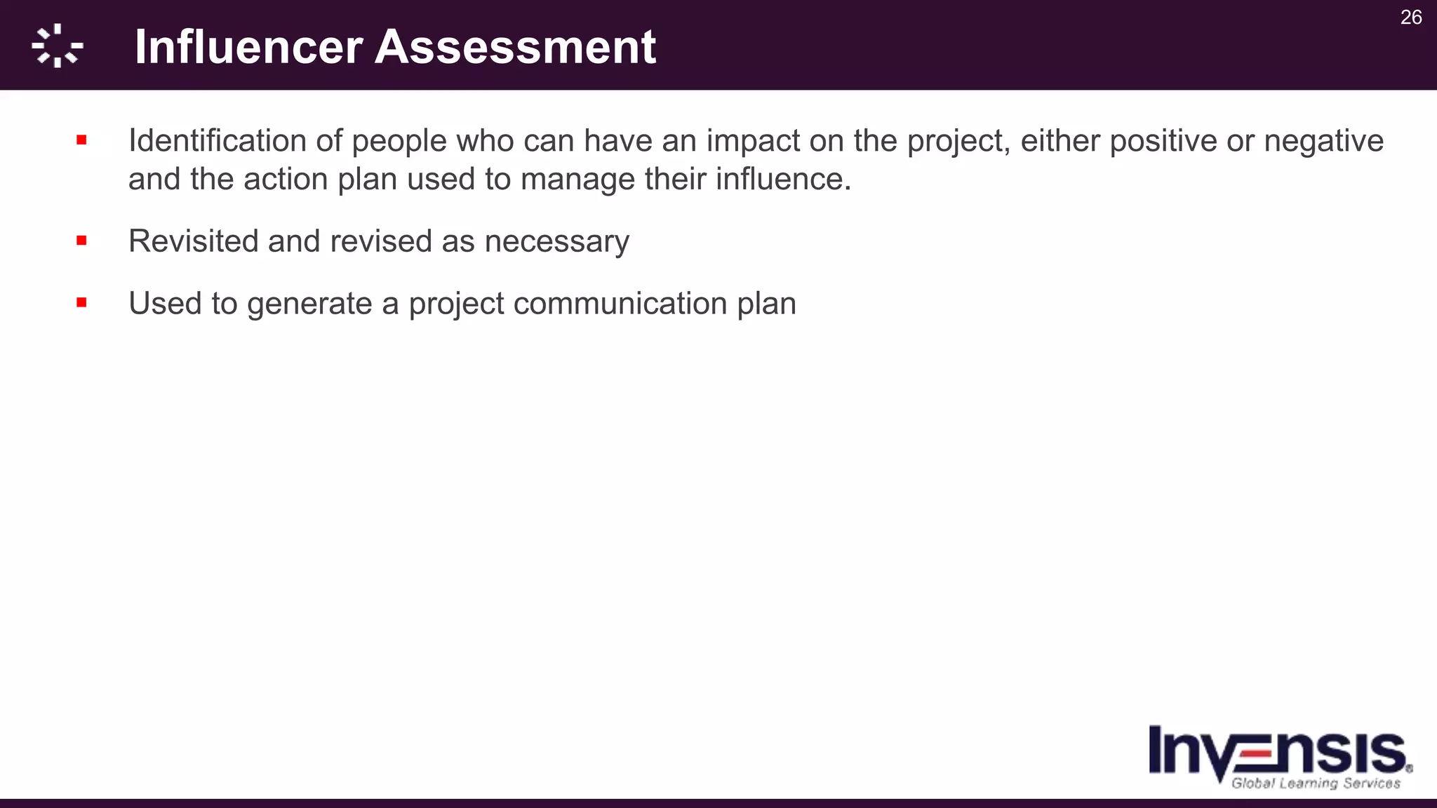 26
Influencer Assessment
 Identification of people who can have an impact on the project, either positive or negative
and the action plan used to manage their influence.
 Revisited and revised as necessary
 Used to generate a project communication plan
 