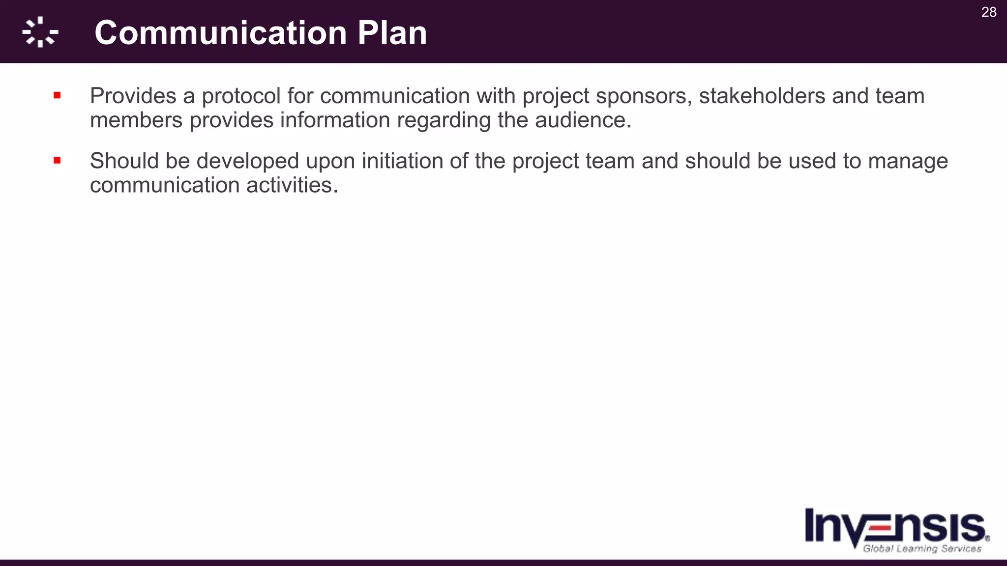 28
Communication Plan
 Provides a protocol for communication with project sponsors, stakeholders and team
members provides information regarding the audience.
 Should be developed upon initiation of the project team and should be used to manage
communication activities.
 