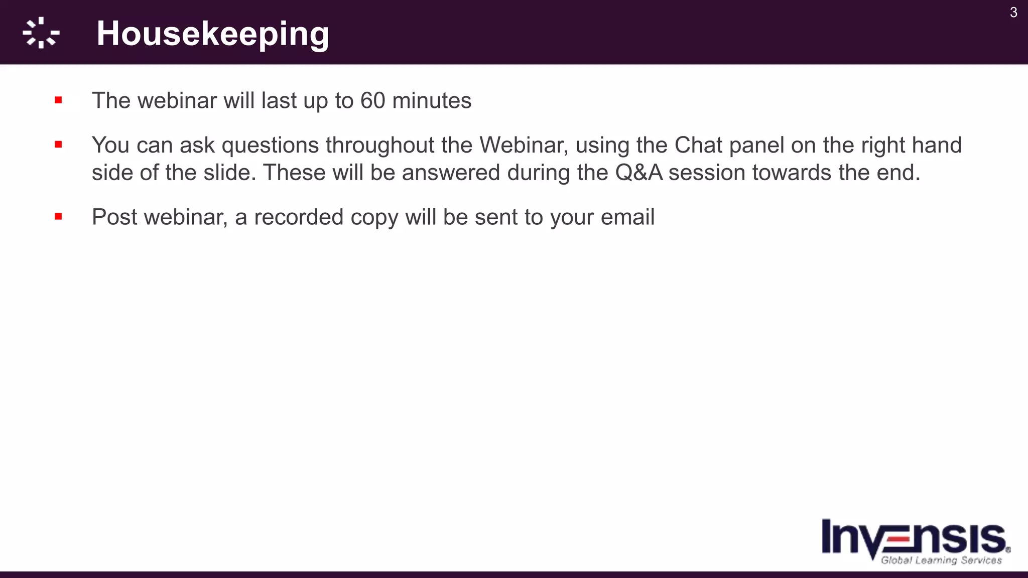 3
Housekeeping
 The webinar will last up to 60 minutes
 You can ask questions throughout the Webinar, using the Chat panel on the right hand
side of the slide. These will be answered during the Q&A session towards the end.
 Post webinar, a recorded copy will be sent to your email
 